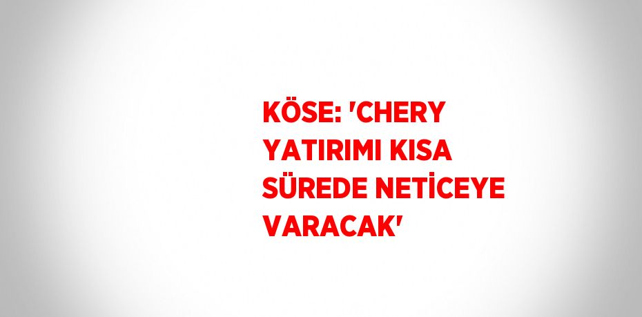 KÖSE: 'CHERY YATIRIMI KISA SÜREDE NETİCEYE VARACAK'