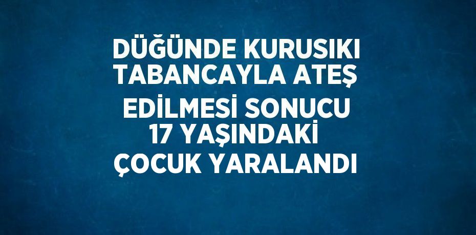 DÜĞÜNDE KURUSIKI TABANCAYLA ATEŞ EDİLMESİ SONUCU 17 YAŞINDAKİ ÇOCUK YARALANDI