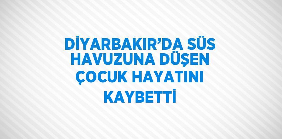 DİYARBAKIR’DA SÜS HAVUZUNA DÜŞEN ÇOCUK HAYATINI KAYBETTİ