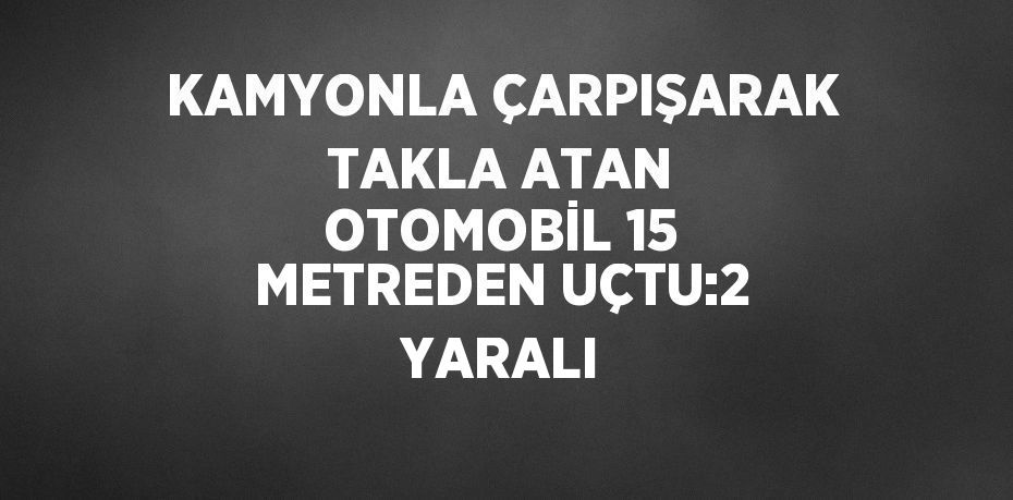 KAMYONLA ÇARPIŞARAK TAKLA ATAN OTOMOBİL 15 METREDEN UÇTU:2 YARALI