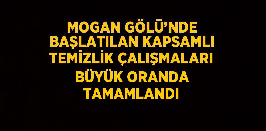 MOGAN GÖLÜ’NDE BAŞLATILAN KAPSAMLI TEMİZLİK ÇALIŞMALARI BÜYÜK ORANDA TAMAMLANDI