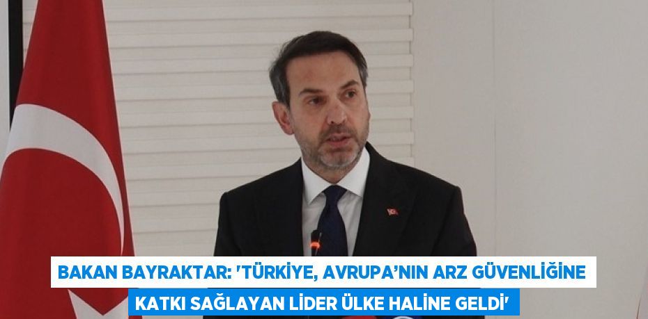 BAKAN BAYRAKTAR: 'TÜRKİYE, AVRUPA’NIN ARZ GÜVENLİĞİNE KATKI SAĞLAYAN LİDER ÜLKE HALİNE GELDİ'