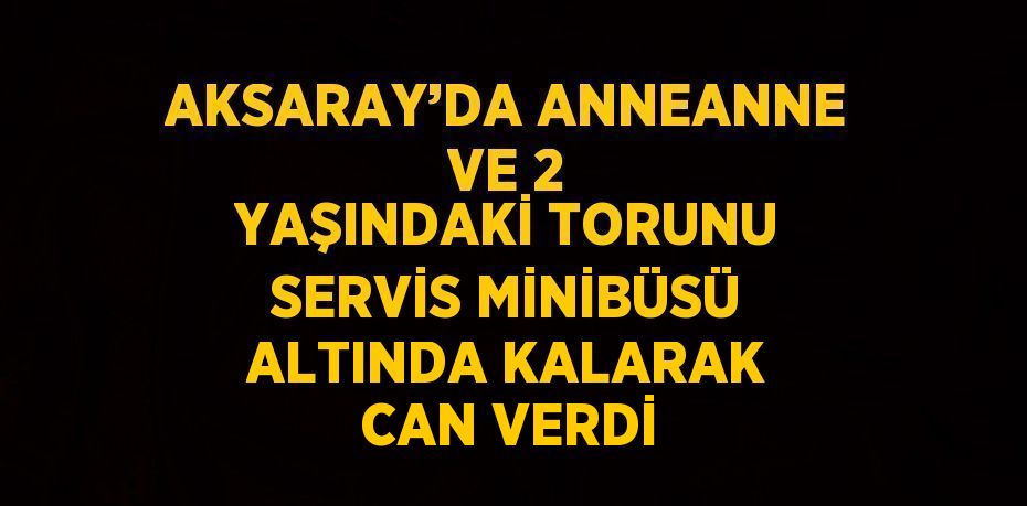 AKSARAY’DA ANNEANNE VE 2 YAŞINDAKİ TORUNU SERVİS MİNİBÜSÜ ALTINDA KALARAK CAN VERDİ