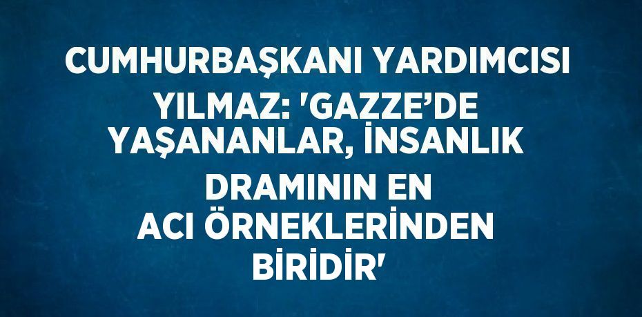 CUMHURBAŞKANI YARDIMCISI YILMAZ: 'GAZZE’DE YAŞANANLAR, İNSANLIK DRAMININ EN ACI ÖRNEKLERİNDEN BİRİDİR'