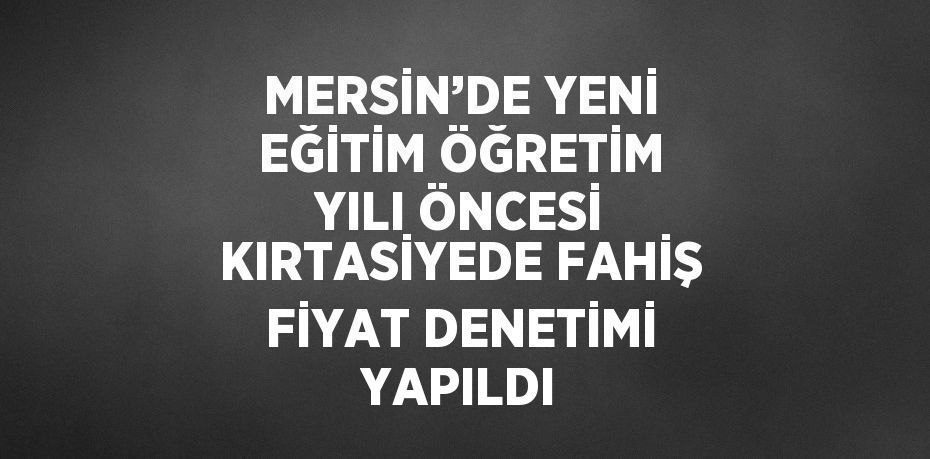 MERSİN’DE YENİ EĞİTİM ÖĞRETİM YILI ÖNCESİ KIRTASİYEDE FAHİŞ FİYAT DENETİMİ YAPILDI