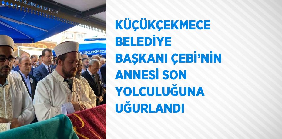 KÜÇÜKÇEKMECE BELEDİYE BAŞKANI ÇEBİ’NİN ANNESİ SON YOLCULUĞUNA UĞURLANDI