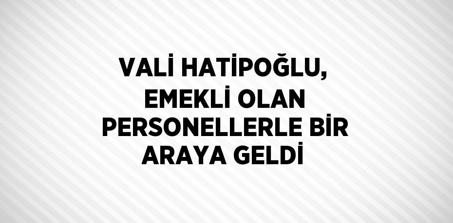 VALİ HATİPOĞLU, EMEKLİ OLAN PERSONELLERLE BİR ARAYA GELDİ