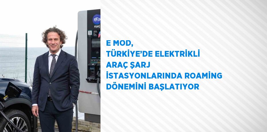 E MOD, TÜRKİYE’DE ELEKTRİKLİ ARAÇ ŞARJ İSTASYONLARINDA ROAMİNG DÖNEMİNİ BAŞLATIYOR