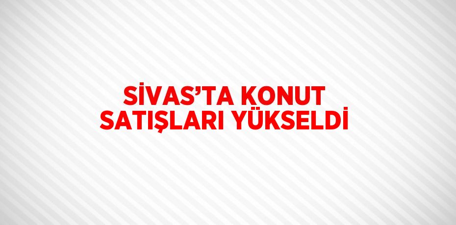 SİVAS’TA KONUT SATIŞLARI YÜKSELDİ