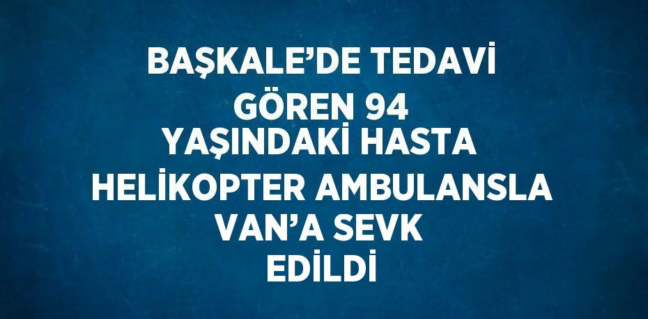 BAŞKALE’DE TEDAVİ GÖREN 94 YAŞINDAKİ HASTA HELİKOPTER AMBULANSLA VAN’A SEVK EDİLDİ