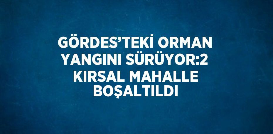 GÖRDES’TEKİ ORMAN YANGINI SÜRÜYOR:2 KIRSAL MAHALLE BOŞALTILDI