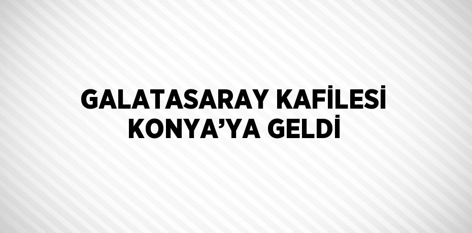 GALATASARAY KAFİLESİ KONYA’YA GELDİ