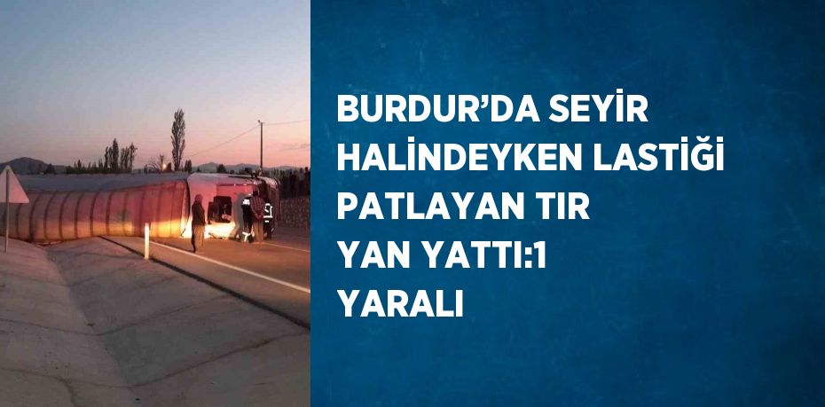 BURDUR’DA SEYİR HALİNDEYKEN LASTİĞİ PATLAYAN TIR YAN YATTI:1 YARALI