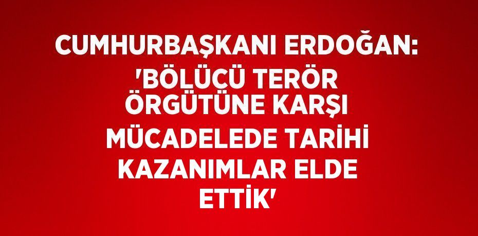 CUMHURBAŞKANI ERDOĞAN: 'BÖLÜCÜ TERÖR ÖRGÜTÜNE KARŞI MÜCADELEDE TARİHİ KAZANIMLAR ELDE ETTİK'