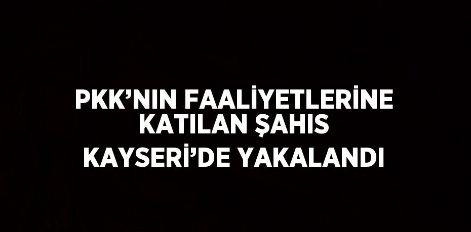 PKK’NIN FAALİYETLERİNE KATILAN ŞAHIS KAYSERİ’DE YAKALANDI