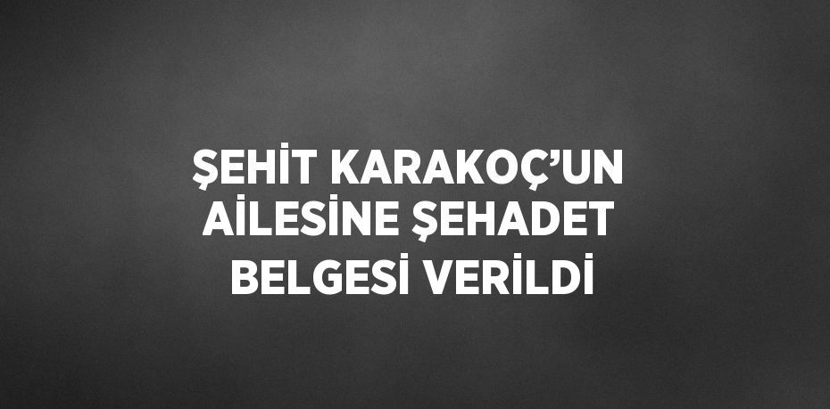 ŞEHİT KARAKOÇ’UN AİLESİNE ŞEHADET BELGESİ VERİLDİ