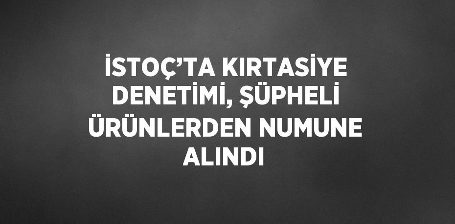 İSTOÇ’TA KIRTASİYE DENETİMİ, ŞÜPHELİ ÜRÜNLERDEN NUMUNE ALINDI