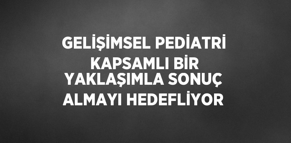 GELİŞİMSEL PEDİATRİ KAPSAMLI BİR YAKLAŞIMLA SONUÇ ALMAYI HEDEFLİYOR