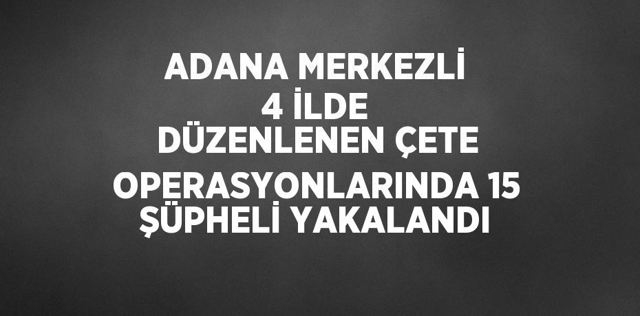 ADANA MERKEZLİ 4 İLDE DÜZENLENEN ÇETE OPERASYONLARINDA 15 ŞÜPHELİ YAKALANDI