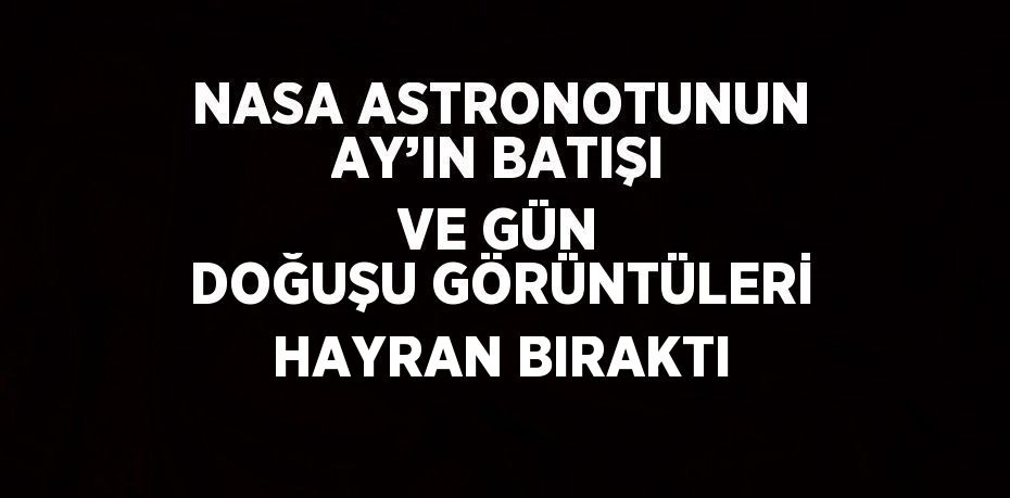 NASA ASTRONOTUNUN AY’IN BATIŞI VE GÜN DOĞUŞU GÖRÜNTÜLERİ HAYRAN BIRAKTI