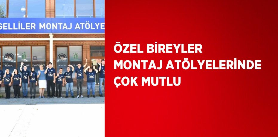 ÖZEL BİREYLER MONTAJ ATÖLYELERİNDE ÇOK MUTLU