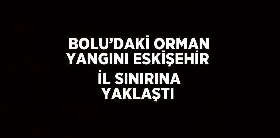 BOLU’DAKİ ORMAN YANGINI ESKİŞEHİR İL SINIRINA YAKLAŞTI