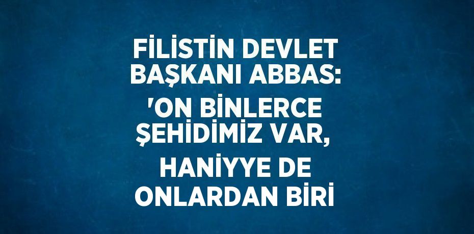 FİLİSTİN DEVLET BAŞKANI ABBAS: 'ON BİNLERCE ŞEHİDİMİZ VAR, HANİYYE DE ONLARDAN BİRİ