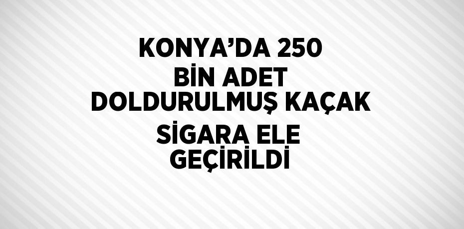 KONYA’DA 250 BİN ADET DOLDURULMUŞ KAÇAK SİGARA ELE GEÇİRİLDİ