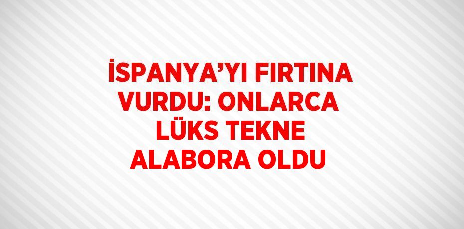 İSPANYA’YI FIRTINA VURDU: ONLARCA LÜKS TEKNE ALABORA OLDU