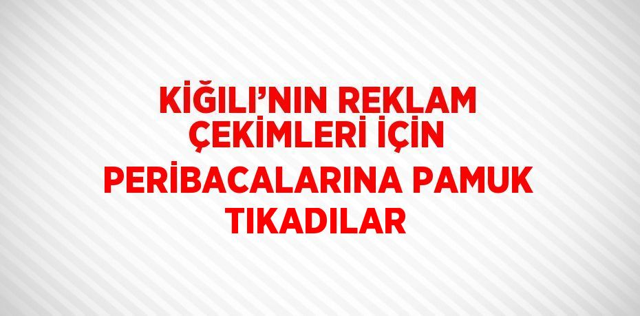 KİĞILI’NIN REKLAM ÇEKİMLERİ İÇİN PERİBACALARINA PAMUK TIKADILAR