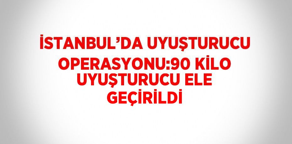 İSTANBUL’DA UYUŞTURUCU OPERASYONU:90 KİLO UYUŞTURUCU ELE GEÇİRİLDİ