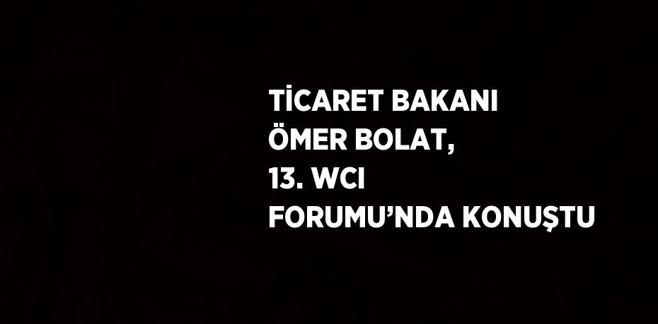 TİCARET BAKANI ÖMER BOLAT, 13. WCI FORUMU’NDA KONUŞTU