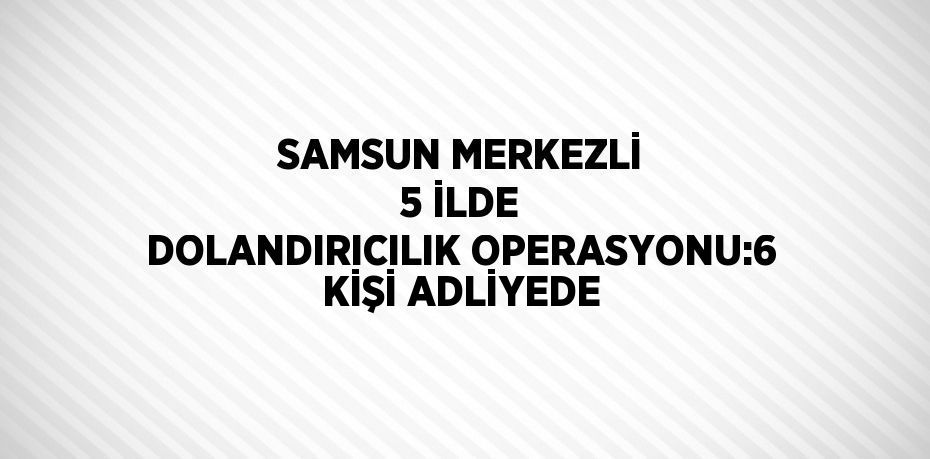 SAMSUN MERKEZLİ 5 İLDE DOLANDIRICILIK OPERASYONU:6 KİŞİ ADLİYEDE