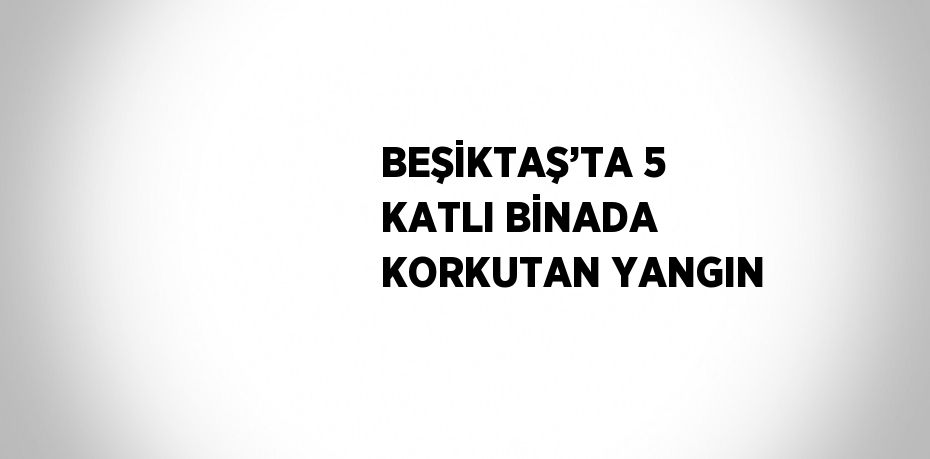 BEŞİKTAŞ’TA 5 KATLI BİNADA KORKUTAN YANGIN