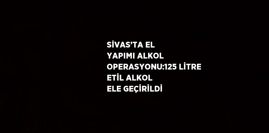 SİVAS’TA EL YAPIMI ALKOL OPERASYONU:125 LİTRE ETİL ALKOL ELE GEÇİRİLDİ