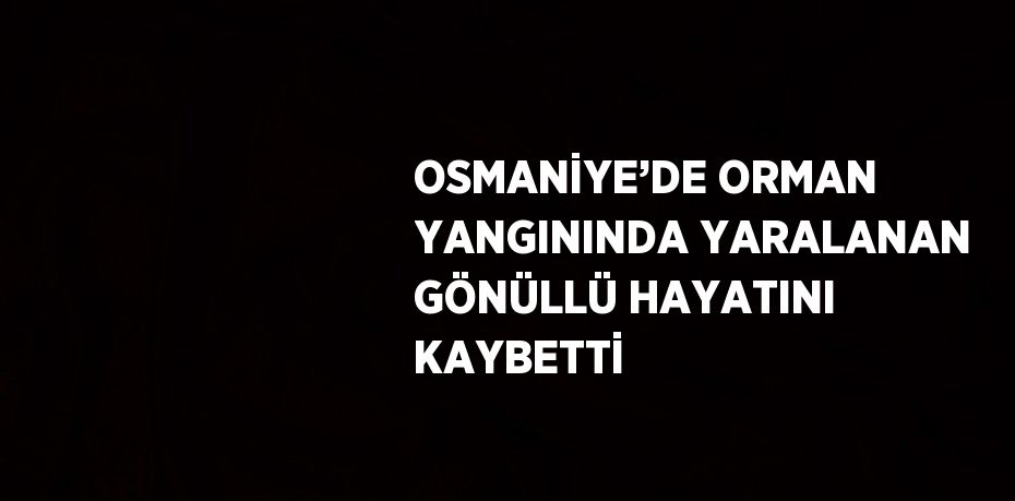 OSMANİYE’DE ORMAN YANGININDA YARALANAN GÖNÜLLÜ HAYATINI KAYBETTİ