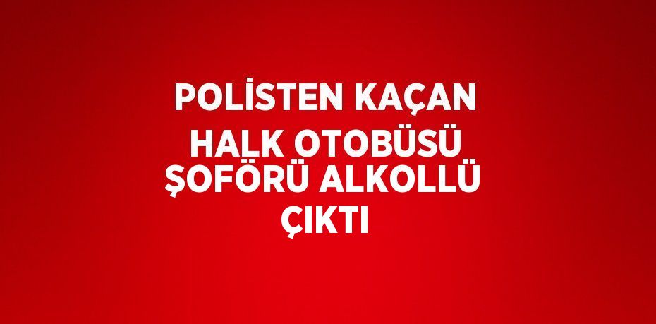 POLİSTEN KAÇAN HALK OTOBÜSÜ ŞOFÖRÜ ALKOLLÜ ÇIKTI