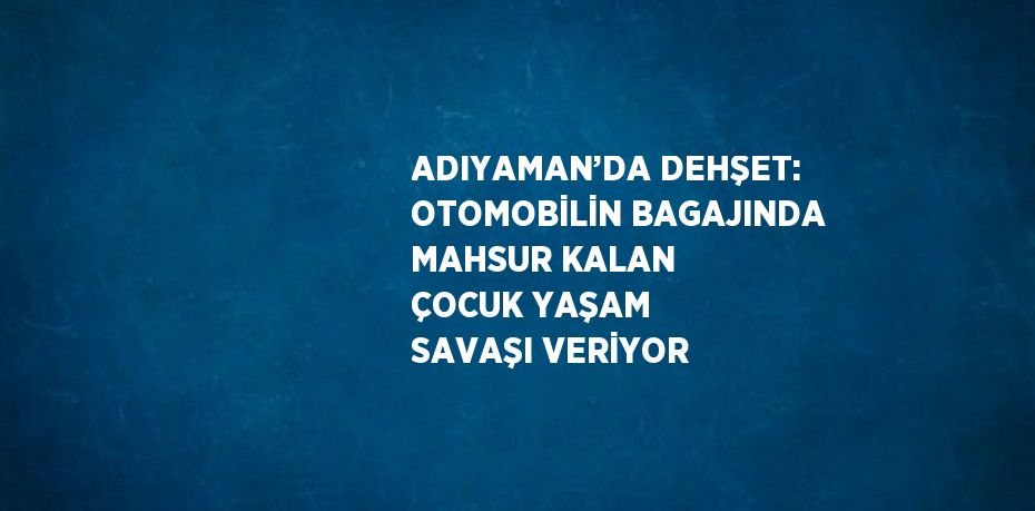 ADIYAMAN’DA DEHŞET: OTOMOBİLİN BAGAJINDA MAHSUR KALAN ÇOCUK YAŞAM SAVAŞI VERİYOR