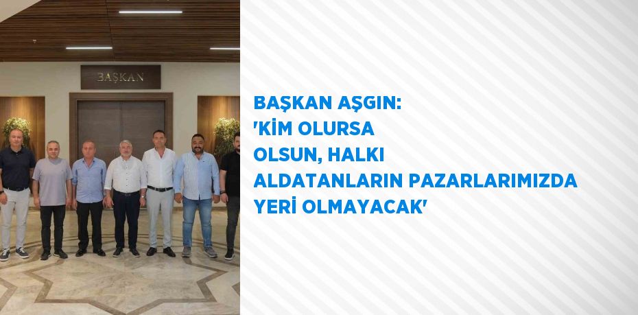BAŞKAN AŞGIN: 'KİM OLURSA OLSUN, HALKI ALDATANLARIN PAZARLARIMIZDA YERİ OLMAYACAK'