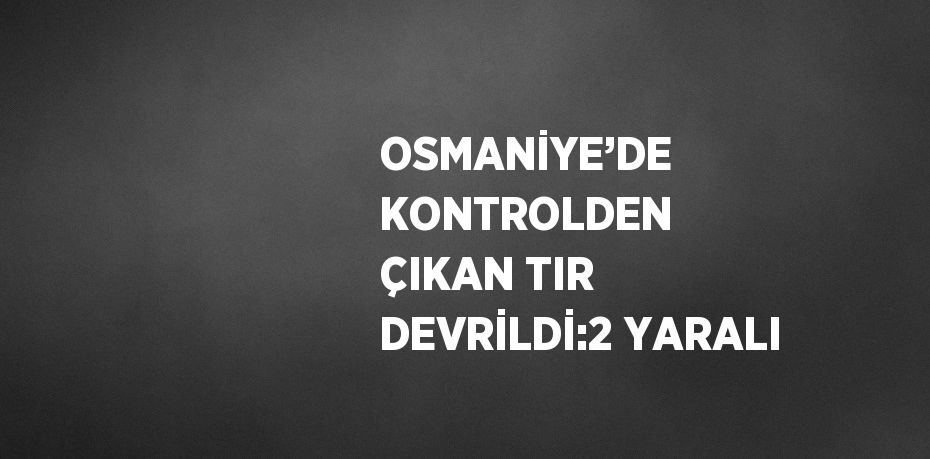 OSMANİYE’DE KONTROLDEN ÇIKAN TIR DEVRİLDİ:2 YARALI