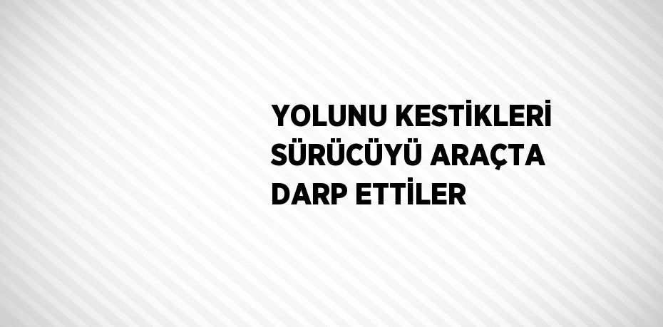YOLUNU KESTİKLERİ SÜRÜCÜYÜ ARAÇTA DARP ETTİLER