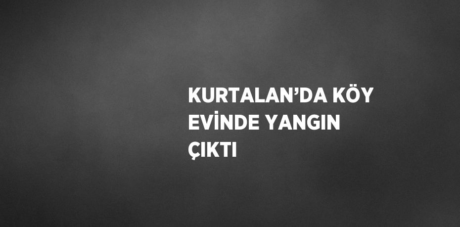 KURTALAN’DA KÖY EVİNDE YANGIN ÇIKTI