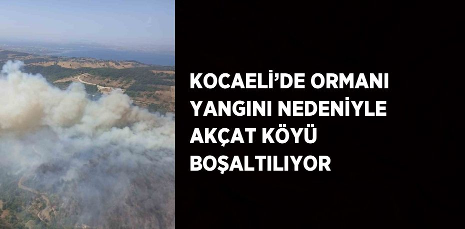 KOCAELİ’DE ORMANI YANGINI NEDENİYLE AKÇAT KÖYÜ BOŞALTILIYOR