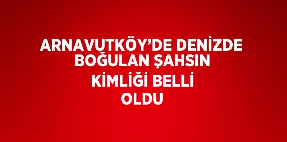 ARNAVUTKÖY’DE DENİZDE BOĞULAN ŞAHSIN KİMLİĞİ BELLİ OLDU