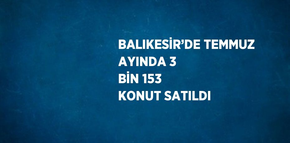 BALIKESİR’DE TEMMUZ AYINDA 3 BİN 153 KONUT SATILDI