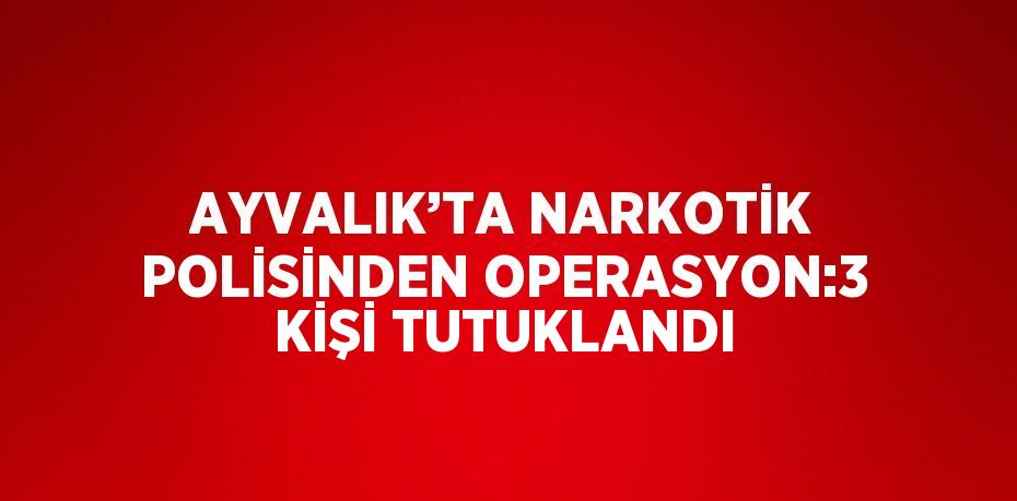 AYVALIK’TA NARKOTİK POLİSİNDEN OPERASYON:3 KİŞİ TUTUKLANDI