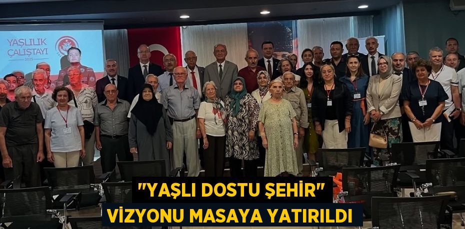 "Yaşlı Dostu Şehir" Vizyonu Masaya Yatırıldı