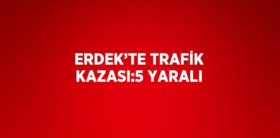 ERDEK’TE TRAFİK KAZASI:5 YARALI