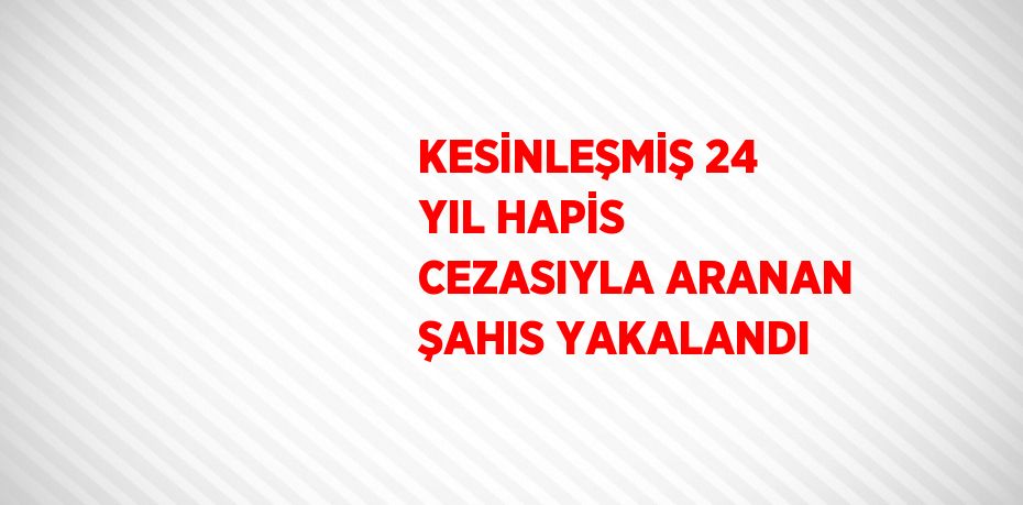 KESİNLEŞMİŞ 24 YIL HAPİS CEZASIYLA ARANAN ŞAHIS YAKALANDI