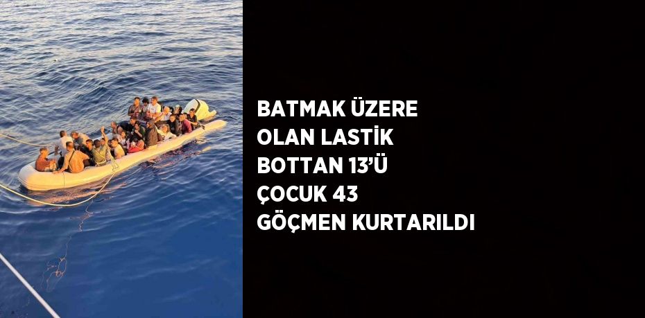 BATMAK ÜZERE OLAN LASTİK BOTTAN 13’Ü ÇOCUK 43 GÖÇMEN KURTARILDI